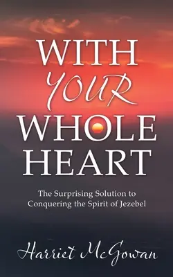 Con Todo El Corazón: La Sorprendente Solución Para Vencer Al Espíritu De Jezabel - With Your Whole Heart: The Surprising Solution to Conquering the Spirit of Jezebel