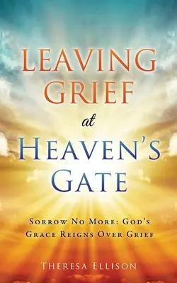 Dejando la pena a las puertas del cielo: No sufras más: La gracia de Dios reina sobre el dolor - Leaving Grief at Heaven's Gate: Sorrow No More: God's Grace Reigns Over Grief