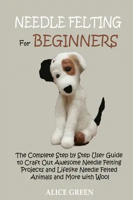 Fieltro de aguja para principiantes: La guía completa de usuario paso a paso para elaborar proyectos de fieltro de aguja impresionantes y animales de fieltro de aguja realistas a - Needle Felting for Beginners: The Complete Step by Step User Guide to Craft Out Awesome Needle Felting Projects and Lifelike Needle Felted Animals a