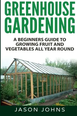 Jardinería de invernadero - Guía para principiantes sobre el cultivo de frutas y hortalizas durante todo el año - Greenhouse Gardening - A Beginners Guide To Growing Fruit and Vegetables All Year Round