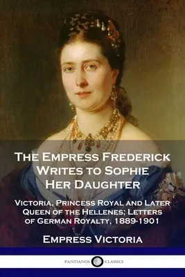 La emperatriz Federico escribe a su hija Sofía: Victoria, Princesa Real y más tarde Reina de los Helenos; Cartas de la Realeza Alemana, 1889-1901 - The Empress Frederick Writes to Sophie Her Daughter: Victoria, Princess Royal and Later Queen of the Hellenes; Letters of German Royalty, 1889-1901