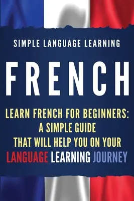 Francés: Aprender francés para principiantes: Una guía sencilla que le ayudará en su viaje de aprendizaje de idiomas - French: Learn French for Beginners: A Simple Guide that Will Help You on Your Language Learning Journey