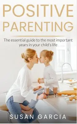 Crianza positiva: La guía esencial para los años más importantes de la vida de su hijo - Positive Parenting: The Essential Guide To The Most Important Years of Your Child's Life