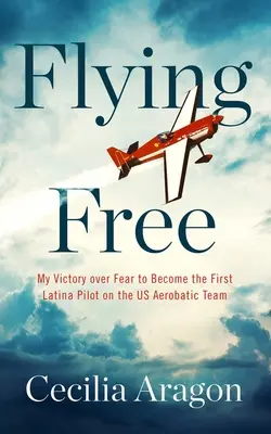 Volando libre: Mi victoria sobre el miedo para convertirme en la primera piloto latina del equipo acrobático estadounidense - Flying Free: My Victory Over Fear to Become the First Latina Pilot on the Us Aerobatic Team