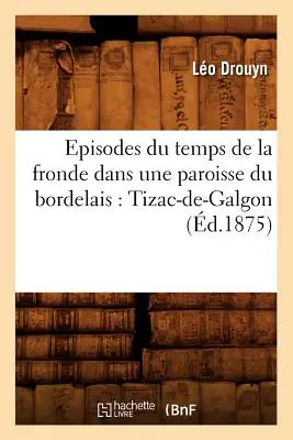 Episodes Du Temps de la Fronde Dans Une Paroisse Du Bordelais: Tizac-De-Galgon (m.1875) - Episodes Du Temps de la Fronde Dans Une Paroisse Du Bordelais: Tizac-De-Galgon (d.1875)