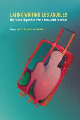 Latinx Writing Los Angeles: Despachos de no ficción desde una rebelión decolonial - Latinx Writing Los Angeles: Nonfiction Dispatches from a Decolonial Rebellion