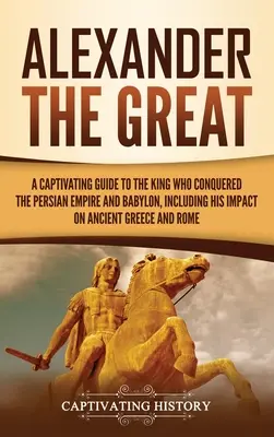 Alejandro Magno: Una guía cautivadora sobre el rey que conquistó el Imperio Persa y Babilonia, incluyendo su impacto en la antigua Grecia a - Alexander the Great: A Captivating Guide to the King Who Conquered the Persian Empire and Babylon, Including His Impact on Ancient Greece a