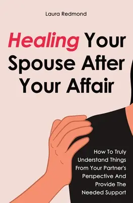 Cómo curar a tu cónyuge después de la aventura: Cómo entender de verdad las cosas desde la perspectiva de tu pareja y proporcionarle el apoyo necesario - Healing Your Spouse After Your Affair: How To Truly Understand Things From Your Partner's Perspective And Provide The Needed Support