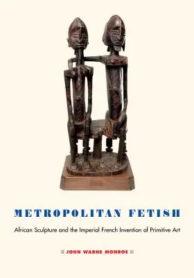 Fetiche metropolitano: La escultura africana y la invención imperial francesa del arte primitivo - Metropolitan Fetish: African Sculpture and the Imperial French Invention of Primitive Art