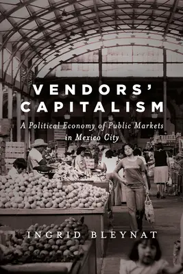 El capitalismo de los vendedores: A Political Economy of Public Markets in Mexico City - Vendors' Capitalism: A Political Economy of Public Markets in Mexico City