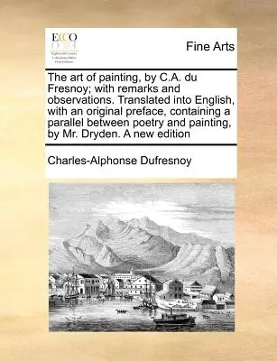 El arte de pintar, de C.A. Du Fresnoy; con comentarios y observaciones. El arte de la pintura, de C. A. Du Fresnoy, con observaciones y comentarios. - The Art of Painting, by C.A. Du Fresnoy; With Remarks and Observations. Translated Into English, with an Original Preface, Containing a Parallel Betwe