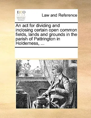 Un acto para dividir e inclinar ciertos campos comunes abiertos, tierras y terrenos en la parroquia de Pattrington en Holderness, ... - An act for dividing and inclosing certain open common fields, lands and grounds in the parish of Pattrington in Holderness, ...