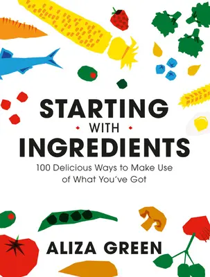 Empezar por los ingredientes: 100 maneras deliciosas de aprovechar lo que tienes - Starting with Ingredients: 100 Delicious Ways to Make Use of What You've Got