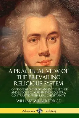 Una visión práctica del sistema religioso imperante: ... de los cristianos profesos de las clases alta y media de este país, contrastado con la verdadera c - A Practical View of the Prevailing Religious System: ?of Professed Christians in the Higher and Middle Classes in this Country, Contrasted with Real C