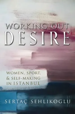 Working Out Desire: Women, Sport, and Self-Making in Istanbul (Trabajar el deseo: mujeres, deporte y creación de uno mismo en Estambul) - Working Out Desire: Women, Sport, and Self-Making in Istanbul