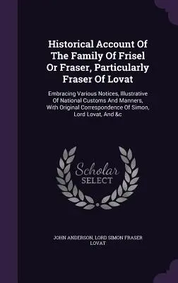 Relato histórico de la familia Frisel o Fraser, en particular Fraser de Lovat: La historia de la familia Frisel o Fraser, en particular Fraser de Lovat. - Historical Account of the Family of Frisel or Fraser, Particularly Fraser of Lovat: Embracing Various Notices, Illustrative of National Customs and Ma