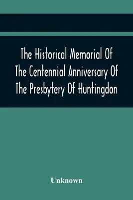 The Historical Memorial Of The Centennial Anniversary Of The Presbytery Of Huntingdon: Held In Huntingdon, Pa., April 9, 1895: 1795-1895