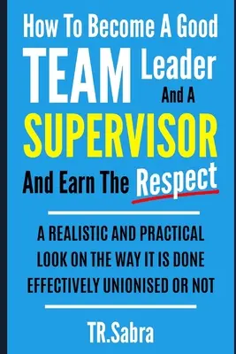 Cómo Convertirse en un Buen Jefe de Equipo y Supervisor y Ganarse el Respeto: Una Mirada Realista y Práctica a la Manera de Hacerlo con Eficacia; Sindicalizado o - How to Become a Good Team Leader and a Supervisor and Earn the Respect: A Realistic and Practical Look at the Way It Is Done Effectively; Unionised or