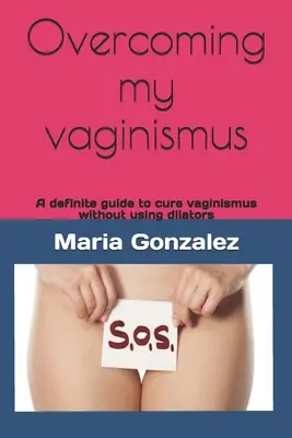 Superar mi vaginismo: Una guía definitiva para curar el vaginismo sin usar dilatadores - Overcoming my vaginismus: A definite guide to cure vaginismus without using dilators