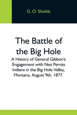 The Battle Of The Big Hole; A History Of General Gibbon's Engagement With Nez Percs Indians In The Big Hole Valley, Montana, August 9Th, 1877. - The Battle Of The Big Hole; A History Of General Gibbon'S Engagement With Nez Percs Indians In The Big Hole Valley, Montana, August 9Th, 1877.