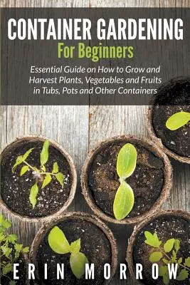 Jardinería en contenedores para principiantes: Guía esencial sobre cómo cultivar y cosechar plantas, verduras y frutas en tinas, macetas y otros recipientes - Container Gardening For Beginners: Essential Guide on How to Grow and Harvest Plants, Vegetables and Fruits in Tubs, Pots and Other Containers