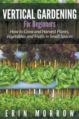 Jardinería vertical para principiantes: Cómo cultivar y cosechar plantas, verduras y frutas en espacios reducidos - Vertical Gardening For Beginners: How to Grow and Harvest Plants, Vegetables and Fruits in Small Spaces