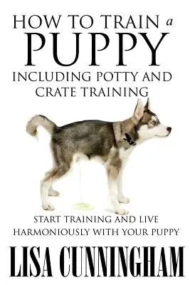 Cómo adiestrar a un cachorro, incluido el control de esfínteres y el adiestramiento en jaulas: Empiece a entrenar y viva en armonía con su cachorro - How to Train a Puppy Including Potty and Crate Training: Start Training and Live Harmoniously with Your Puppy