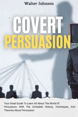 Persuasión Encubierta: Tu Gran Guía Para Aprender Todo Sobre El Mundo De La Persuasión, Con La Historia Completa, Técnicas Y Teorías Sobre - Covert Persuasion: Your Great Guide To Learn All About The World Of Persuasion, With The Complete History, Techniques, And Theories About