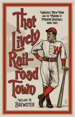 That Lively Railroad Town: Waverly, New York and the Making of Modern Baseball, 1899-1901 (Esa animada ciudad ferroviaria: Waverly, Nueva York y la creación del béisbol moderno, 1899-1901) - That Lively Railroad Town: Waverly, New York and the Making of Modern Baseball, 1899-1901