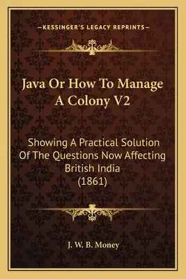 Java Or How To Manage A Colony V2: Solución práctica de las cuestiones que afectan a la India británica (1861) - Java Or How To Manage A Colony V2: Showing A Practical Solution Of The Questions Now Affecting British India (1861)