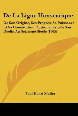 De La Liga Hanseática: De Son Origine, Ses Progres, Sa Puissance Et Sa Constitution Politique Jusqu'a Son Declin Au Seizieme Siecle - De La Ligue Hanseatique: De Son Origine, Ses Progres, Sa Puissance Et Sa Constitution Politique Jusqu'a Son Declin Au Seizieme Siecle