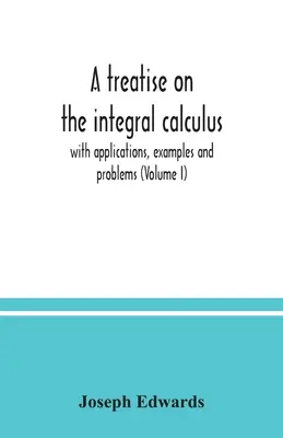 Tratado del cálculo integral; con aplicaciones, ejemplos y problemas (Volumen I) - A treatise on the integral calculus; with applications, examples and problems (Volume I)