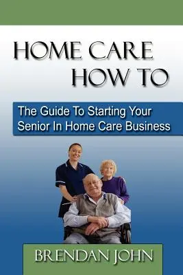 Home Care How to: La Guía para Empezar su Negocio de Cuidados a Domicilio de Personas Mayores - Home Care How to: The Guide to Starting Your Senior in Home Care Business