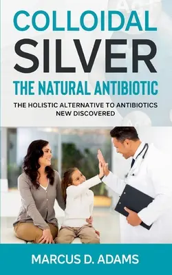 Plata Coloidal - El Antibiótico Natural: La Alternativa Holística A Los Antibióticos Recién Descubierta - Colloidal Silver - The Natural Antibiotic: The Holistic Alternative To Antibiotics New Discovered