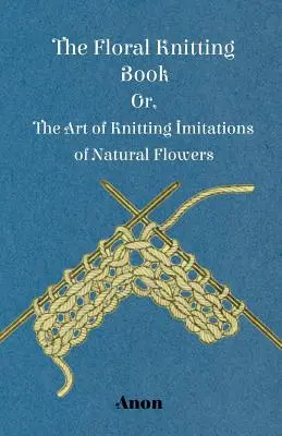 El libro de tejer flores - O el arte de tejer imitaciones de flores naturales - The Floral Knitting Book - Or, The Art of Knitting Imitations of Natural Flowers