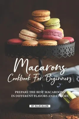 Libro de Cocina de Macarons para Principiantes: Prepare los Mejores Macarons de Diferentes Sabores y Colores - Macarons Cookbook for Beginners: Prepare the Best Macaroons in Different Flavors and Colors