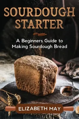 La masa madre: Guía para principiantes sobre la elaboración del pan de masa madre - Sourdough Starter: A Beginners Guide to Making Sourdough Bread