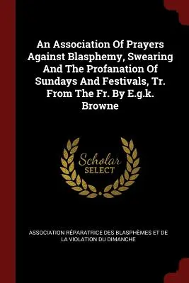 Asociación de oraciones contra la blasfemia, los juramentos y la profanación de domingos y fiestas, tr. del P. por E.G.K. Browne - An Association of Prayers Against Blasphemy, Swearing and the Profanation of Sundays and Festivals, Tr. from the Fr. by E.G.K. Browne