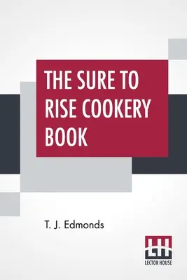 El libro de cocina Sure To Rise: El libro de cocina de Sure To Rise está especialmente compilado y contiene recetas útiles para todos los días, además de consejos de cocina, por T. J. Edmonds. - The Sure To Rise Cookery Book: Is Especially Compiled, And Contains Useful Everyday Recipes, Also, Cooking Hints By T. J. Edmonds