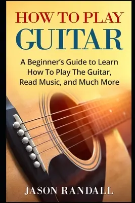 Cómo Tocar la Guitarra: Guía para principiantes para aprender a tocar la guitarra, leer música y mucho más. - How To Play Guitar: A Beginner's Guide to Learn How To Play The Guitar, Read Music, and Much More