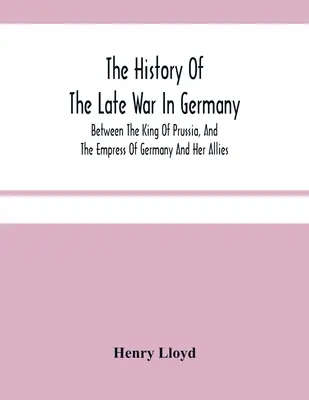 La historia de la última guerra en Alemania; entre el rey de Prusia y la emperatriz de Alemania y sus aliados - The History Of The Late War In Germany; Between The King Of Prussia, And The Empress Of Germany And Her Allies