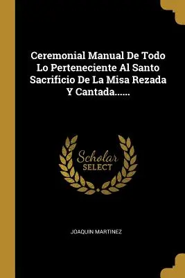 Manual Ceremonial De Todo Lo Perteneciente Al Santo Sacrificio De La Misa Rezada Y Cantada...... - Ceremonial Manual De Todo Lo Perteneciente Al Santo Sacrificio De La Misa Rezada Y Cantada......