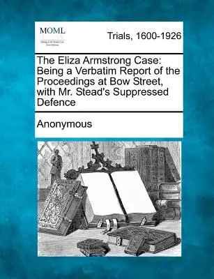 The Eliza Armstrong Case: Being a Verbatim Report of the Proceedings at Bow Street, with Mr. - The Eliza Armstrong Case: Being a Verbatim Report of the Proceedings at Bow Street, with Mr. Stead's Suppressed Defence