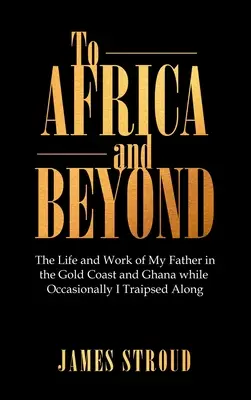 A África y más allá: La vida y obra de mi padre en la Costa de Oro y Ghana mientras yo la recorría de vez en cuando - To Africa and Beyond: The Life and Work of My Father in the Gold Coast and Ghana While Occasionally I Traipsed Along