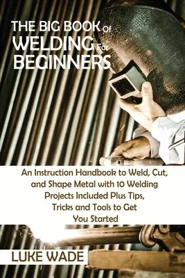 El gran libro de la soldadura para principiantes: Un Manual de Instrucciones para Soldar, Cortar y Dar Forma al Metal con 10 Proyectos de Soldadura Incluidos Más Consejos, Trucos y T - The Big Book of Welding for Beginners: An Instruction Handbook to Weld, Cut, and Shape Metal with 10 Welding Projects Included Plus Tips, Tricks and T
