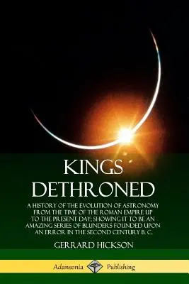 Reyes destronados: Una historia de la evolución de la astronomía desde la época del Imperio Romano hasta nuestros días. - Kings Dethroned: A History of the Evolution of Astronomy from the Time of the Roman Empire Up to the Present Day; Showing It to Be an A