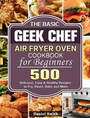 El libro de cocina para principiantes de la freidora de aire Basic Geek Chef: 500 Recetas Deliciosas, Fáciles y Saludables para Freír, Asar, Hornear y Más - The Basic Geek Chef Air Fryer Oven Cookbook for Beginners: 500 Delicious, Easy & Healthy Recipes to Fry, Roast, Bake and More