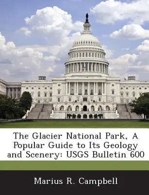 The Glacier National Park, a Popular Guide to Its Geology and Scenery: Usgs Bulletin 600