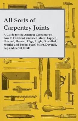 Todo tipo de uniones de carpintería - Una guía para el carpintero aficionado sobre cómo construir y utilizar uniones por la mitad, solapadas, entalladas, alojadas, de canto, en ángulo, con espigas, - All Sorts of Carpentry Joints - A Guide for the Amateur Carpenter on how to Construct and use Halved, Lapped, Notched, Housed, Edge, Angle, Dowelled,