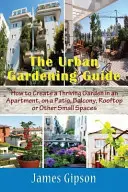 Guía de jardinería urbana: Cómo crear un jardín próspero en un apartamento, un patio, un balcón, una azotea u otros espacios pequeños - The Urban Gardening Guide: How to Create a Thriving Garden in an Apartment, on a Patio, Balcony, Rooftop or Other Small Spaces
